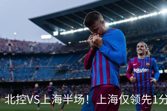 北控VS上海半场！上海仅领先1分，麦基成隐患，杨鸣直言卫冕难！